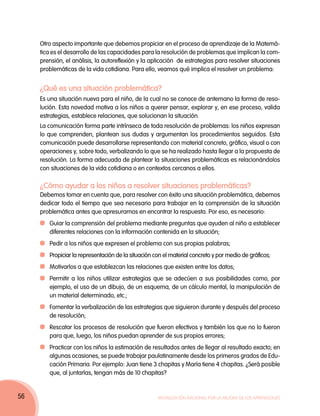 Otro aspecto importante que debemos propiciar en el proceso de aprendizaje de la Matemá-
     tica es el desarrollo de las capacidades para la resolución de problemas que implican la com-
     prensión, el análisis, la autoreflexión y la aplicación de estrategias para resolver situaciones
     problemáticas de la vida cotidiana. Para ello, veamos qué implica el resolver un problema:


     ¿Qué es una situación problemática?
     Es una situación nueva para el niño, de la cual no se conoce de antemano la forma de reso-
     lución. Esta novedad motiva a los niños a querer pensar, explorar y, en ese proceso, valida
     estrategias, establece relaciones, que solucionan la situación.
     La comunicación forma parte intrínseca de toda resolución de problemas: los niños expresan
     lo que comprenden, plantean sus dudas y argumentan los procedimientos seguidos. Esta
     comunicación puede desarrollarse representando con material concreto, gráfico, visual o con
     operaciones y, sobre todo, verbalizando lo que se ha realizado hasta llegar a la propuesta de
     resolución. La forma adecuada de plantear la situaciones problemáticas es relacionándolos
     con situaciones de la vida cotidiana o en contextos cercanos a ellos.

     ¿Cómo ayudar a los niños a resolver situaciones problemáticas?
     Debemos tomar en cuenta que, para resolver con éxito una situación problemática, debemos
     dedicar todo el tiempo que sea necesario para trabajar en la comprensión de la situación
     problemática antes que apresurarnos en encontrar la respuesta. Por eso, es necesario:
      	Guiar la comprensión del problema mediante preguntas que ayuden al niño a establecer
       diferentes relaciones con la información contenida en la situación;
      	Pedir a los niños que expresen el problema con sus propias palabras;
      	Propiciar la representación de la situación con el material concreto y por medio de gráficos;
      	 Motivarlos a que establezcan las relaciones que existen entre los datos;
      	Permitir a los niños utilizar estrategias que se adecúen a sus posibilidades como, por
       ejemplo, el uso de un dibujo, de un esquema, de un cálculo mental, la manipulación de
       un material determinado, etc.;
      	 Fomentar la verbalización de las estrategias que siguieron durante y después del proceso
        de resolución;
      	Rescatar los procesos de resolución que fueron efectivos y también los que no lo fueron
       para que, luego, los niños puedan aprender de sus propios errores;
      	Practicar con los niños la estimación de resultados antes de llegar al resultado exacto; en
       algunas ocasiones, se puede trabajar paulatinamente desde los primeros grados de Edu-
       cación Primaria. Por ejemplo: Juan tiene 3 chapitas y María tiene 4 chapitas. ¿Será posible
       que, al juntarlas, tengan más de 10 chapitas?


56                                                   Movilización Nacional por la Mejora de los Aprendizajes
 