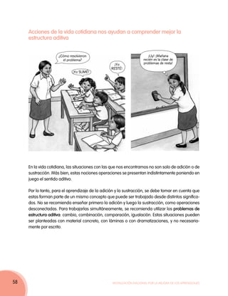 Acciones de la vida cotidiana nos ayudan a comprender mejor la
     estructura aditiva


                     ¿Cómo resolvieron                                  ¡Uy! ¡Mañana
                       el problema?                                  recién es la clase de
                                                   ¡Yo               problemas de resta!
                                                  RESTÉ!
                             ¡Yo SUMÉ!




     En la vida cotidiana, las situaciones con las que nos encontramos no son solo de adición o de
     sustracción. Más bien, estas nociones operaciones se presentan indistintamente poniendo en
     juego el sentido aditivo.

     Por lo tanto, para el aprendizaje de la adición y la sustracción, se debe tomar en cuenta que
     estas forman parte de un mismo concepto que puede ser trabajado desde distintos significa-
     dos. No se recomienda enseñar primero la adición y luego la sustracción, como operaciones
     desconectadas. Para trabajarlas simultáneamente, se recomienda utilizar los problemas de
     estructura aditiva: cambio, combinación, comparación, igualación. Estas situaciones pueden
     ser planteadas con material concreto, con láminas o con dramatizaciones, y no necesaria-
     mente por escrito.




58                                                Movilización Nacional por la Mejora de los Aprendizajes
 