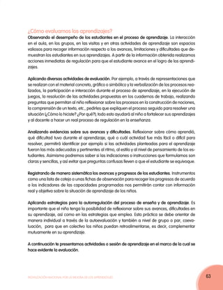 ¿Cómo evaluamos los aprendizajes?
Observando el desempeño de los estudiantes en el proceso de aprendizaje. La interacción
en el aula, en los grupos, en las visitas y en otras actividades de aprendizaje son espacios
valiosos para recoger información respecto a los avances, limitaciones y dificultades que de-
muestran los estudiantes en sus aprendizajes. A partir de la información obtenida realizamos
acciones inmediatas de regulación para que el estudiante avance en el logro de los aprendi-
zajes.

Aplicando diversas actividades de evaluación. Por ejemplo, a través de representaciones que
se realizan con el material concreto, gráfico o simbólico y la verbalización de los procesos rea-
lizados, la participación e interacción durante el proceso de aprendizaje, en la ejecución de
juegos, la resolución de las actividades propuestas en los cuadernos de trabajo, realizando
preguntas que permitan al niño reflexionar sobre los procesos en la construcción de nociones,
la comprensión de un texto, etc., pedirles que expliquen el proceso seguido para resolver una
situación (¿Cómo lo hiciste? ¿Por qué?); todo esto ayudará al niño a fortalecer sus aprendizajes
y al docente a hacer un real proceso de regulación en la enseñanza.

Analizando evidencias sobre sus avances y dificultades. Reflexionar sobre cómo aprendió,
qué dificultad tuvo durante el aprendizaje, qué o cuál actividad fue más fácil o difícil para
resolver, permitirá identificar por ejemplo si las actividades planteadas para el aprendizaje
fueron las más adecuadas y pertinentes al ritmo, al estilo y al nivel de pensamiento de los es-
tudiantes. Asimismo podremos saber si las indicaciones o instrucciones que formulamos son
claras y sencillas, y así evitar que preguntas confusas lleven a que el estudiante se equivoque.

Registrando de manera sistemática los avances y progresos de los estudiantes. Instrumentos
como una lista de cotejo o unas fichas de observación para recoger los progresos de acuerdo
a los indicadores de las capacidades programadas nos permitirán contar con información
real y objetiva sobre la situación de aprendizaje de los niños.

Aplicando estrategias para la autorregulación del proceso de enseña y de aprendizaje. Es
importante que el niño tenga la posibilidad de reflexionar sobre sus avances, dificultades en
su aprendizaje, así como en las estrategias que emplea. Esta práctica se debe orientar de
manera individual a través de la autoevaluación y también a nivel de grupo o par, coeva-
luación, para que en colectivo los niños puedan retroalimentarse, es decir, complementar
mutuamente en su aprendizaje.

A continuación te presentamos actividades o sesión de aprendizaje en el marco de la cual se
hace evidente la evaluación.




Movilización Nacional por la Mejora de los Aprendizajes                                             63
 
