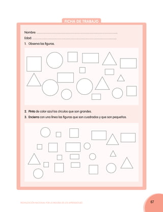 Ficha de trabajo

   Nombre: …………………………………………………………………..
   Edad: ……………………………………………………………………..
   1. 	Observa las figuras.




   2. 	Pinta de color azul los círculos que son grandes.
   3. 	Encierra con una línea las figuras que son cuadrados y que son pequeños.




Movilización Nacional por la Mejora de los Aprendizajes                           67
 