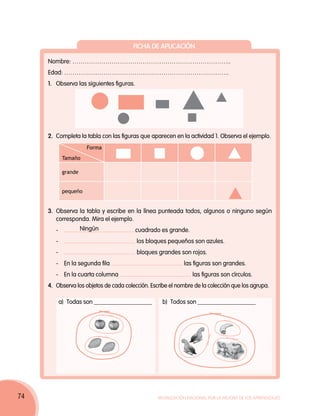 Ficha de aplicación

     Nombre: …………………………………………………………………..
     Edad: ……………………………………………………………………..
     1. 	Observa las siguientes figuras.




     2. 	Completa la tabla con las figuras que aparecen en la actividad 1. Observa el ejemplo.
                         Forma
              Tamaño

              grande


              pequeño


     3. 	Observa la tabla y escribe en la línea punteada todos, algunos o ninguno según
         corresponda. Mira el ejemplo.
     	   -	            Ningún              cuadrado es grande.
     	   - 	                               los bloques pequeños son azules.
     	   -	                                bloques grandes son rojos.
     	   - 	En la segunda fila                               las figuras son grandes.
     	   - 	En la cuarta columna                                 las figuras son círculos.
     4. 	Observa los objetos de cada colección. Escribe el nombre de la colección que los agrupa.

          a) 	Todas son ___________________         b) 	Todos son ___________________




74                                                Movilización Nacional por la Mejora de los Aprendizajes
 