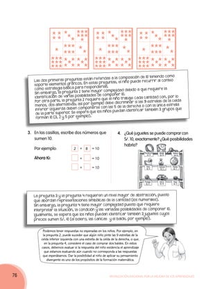 ición de 10 teni endo como
                                         están referidas a la compos
        Las dos prim era s pre guntas                             niño pue de recurrir al con
                                                                                                  teo
                                      s. En esta s pre guntas, el
        soporte elem entos gráfico
                                       a res ponderlas.
        como estrategia bás ica par                                                req uiere la
                                                   or complejidad debido a que
        Sin emb  argo, la pre gunta 2 tiene may
                                       ibilidades de compon   er 10.
        identific ación de varias pos                                               tidad con, por lo
                                                     que el niño trabaje cada can
                       te, la pre gunta 2 req uiere                                                  celda
        Por otra par
                                              ejemplo deb e disc rim inar si las 9 estrellas de la
        men  os, dos alternativa s; así por                              ech a o con la   únic a estrella
                                            poners e con las 5 de la der
         inferior izquierda deb en com                                           también 3 grupos que
                                        era que   los niños pue dan identific ar
         de la par te sup erior Se esp
                                .
                                         plo).
         forman 10 (3, 2 y 5 por ejem



     3.	En las casillas, escribe dos números que                      4.	 ¿Qué juguetes se puede comprar con
        sumen 10.                                                         S/. 10, exactamente? ¿Qué posibilidades
                                                                          habría?
     	Por ejemplo:                  2    + 8      = 10
                                                                                          Pandereta   Balde     Bolero
                                                                                            S/. 9     S/. 5      S/. 4
     	Ahora tú:                          +        = 10

                                         +        = 10                                      Pato
                                                                                            S/. 6
                                                                                                      Canicas
                                                                                                       S/. 1
                                                                                                                Pelota
                                                                                                                 S/. 7




                                                                                          Trompo      Carro     Yoyo
                                                                                           S/. 2      S/. 8     S/. 3




        La pregunta 3 y la pregunta 4 requieren un nivel mayor de abstracción, puesto
        que abordan representaciones simbólicas de la cantidad (los numerales).
        Sin embargo, la pregunta 4 tiene mayor complejidad puesto que requiere
        interpretar la situación, la condición y las variadas posibilidades de componer 10.
        Igualmente, se espera que los niños puedan identificar también 3 juguetes cuyos
        precios sumen S/. 10 (el bolero, las canicas y el balde, por ejemplo).


             Podemos tener respuestas no esperadas en los niños. Por ejemplo, en
             la pregunta 2, puede suceder que algún niño pinte las 9 estrellas de la
            celda inferior izquierda con una estrella de la celda de la derecha, o que,
              en la pregunta 4, considere el caso de comprar dos baldes. En estos
            casos, debemos evaluar si la respuesta del niño evidencia el aprendizaje
              que estamos evaluando aún cuando no corresponda a las respuestas
             que esperábamos. Dar la posibilidad al niño de aplicar su pensamiento
                divergente es uno de los propósitos de la formación matemática.



76                                                              Movilización Nacional por la Mejora de los Aprendizajes
 