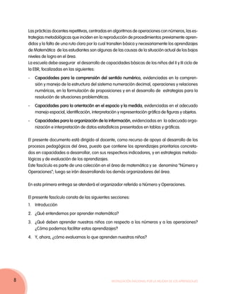 Las prácticas docentes repetitivas, centradas en algoritmos de operaciones con números, las es-
    trategias metodológicas que inciden en la reproducción de procedimientos previamente apren-
    didos y la falta de una ruta clara por la cual transiten básica y necesariamente los aprendizajes
    de Matemática de los estudiantes son algunas de las causas de la situación actual de los bajos
    niveles de logro en el área.
    La escuela debe asegurar el desarrollo de capacidades básicas de los niños del II y III ciclo de
    la EBR, focalizadas en las siguientes:
    -	Capacidades para la comprensión del sentido numérico, evidenciadas en la compren-
      sión y manejo de la estructura del sistema numeración decimal, operaciones y relaciones
      numéricas, en la formulación de proposiciones y en el desarrollo de estrategias para la
      resolución de situaciones problemáticas.
    -	Capacidades para la orientación en el espacio y la medida, evidenciadas en el adecuado
      manejo espacial, identificación, interpretación y representación gráfica de figuras y objetos.
    -	Capacidades para la organización de la información, evidenciadas en la adecuada orga-
      nización e interpretación de datos estadísticos presentados en tablas y gráficas.

    El presente documento está dirigido al docente, como recurso de apoyo al desarrollo de los
    procesos pedagógicos del área, puesto que contiene los aprendizajes prioritarios concreta-
    dos en capacidades a desarrollar, con sus respectivos indicadores, y en estrategias metodo-
    lógicas y de evaluación de los aprendizajes.
    Este fascículo es parte de una colección en el área de matemática y se denomina “Número y
    Operaciones”; luego se irán desarrollando los demás organizadores del área.

    En esta primera entrega se atenderá el organizador referido a Número y Operaciones.

    El presente fascículo consta de las siguientes secciones:
    1.	Introducción
    2.	 ¿Qué entendemos por aprender matemática?
    3. 	 ¿Qué deben aprender nuestros niños con respecto a los números y a las operaciones?
         ¿Cómo podemos facilitar estos aprendizajes?
    4. 	 Y, ahora, ¿cómo evaluamos lo que aprenden nuestros niños?




8                                                  Movilización Nacional por la Mejora de los Aprendizajes
 