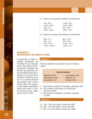 matemáticaG.C.B.A.•MinisteriodeEducación•DireccióndeCurrícula
10
a) Busque una manera de averiguar el resultado de:
243 + 99 = 1.362 + 99 =
2.240 + 900 = 3.572 + 990 =
368 + 9 = 262 – 90 =
5.639 – 900 = 1.970 – 99 =
b) Busque una manera de averiguar el resultado de:
864 + 11 = 864 + 101 =
529 + 11 = 529 + 101 =
963 + 101 = 7.305 + 101 =
7.305 + 1.001 = 7.305 + 11 =
Actividad 2.
Estimaciones de sumas y restas
La estimación es hallar re-
sultados aproximados sin
necesidad de una respuesta
exacta. Para estimar se utili-
zan números “redondos” que
facilitan las operaciones. En
esta actividad usaremos la es-
timación, que es muy útil en
situaciones cotidianas en las
que no se precisa exactitud
(por ejemplo: ¿más o menos
cuánto saldrá esta compra?;
¿cuánto pagaré aproximada-
mente cada cuota?; si com-
pro estas dos cosas, ¿saldrá
entre $ 100 y $ 150?)
Problema 1
Trate de responder las preguntas sin hacer el cálculo
exacto:
a Para comprar el celular y la licuadora, ¿alcanzan $ 500?
b) Para comprar el lavarropas y el microondas,
¿alcanzan $ 600?
c) Para comprar la heladera y el celular, ¿alcanzan
$ 1.000?
Lista de precios
Heladera $ 966 Lavarropas $ 458
Microondas $ 283 Estufa $ 322
Licuadora $ 135 Celular $ 185
Problema 2
a) 966 – 204 ¿será mayor o menor que 300?
b) 669 – 578 ¿será mayor o menor que 400?
c) 897 + 234 ¿será mayor o menor que 1.000?
matemática
10
G.C.B.A.•MinisteriodeEducación•DireccióndeCurrícula
G.C.B.A.
 