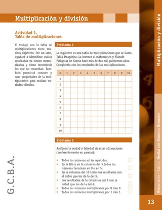 Matem’atica•Cálculomentalconnúmerosnaturales
13
Multiplicación y división
Actividad 1.
Tabla de multiplicaciones
El trabajo con la tabla de
multiplicaciones tiene mu-
chos objetivos. Por un lado,
ayudará a identiﬁcar cuáles
resultados ya tienen memo-
rizados y cómo reconstruir
los que no recuerdan. Tam-
bién permitirá conocer y
usar propiedades de la mul-
tiplicación para realizar va-
riados cálculos.
Problema 1
La siguiente es una tabla de multiplicaciones que se llama
Tabla Pitagórica. La inventó el matemático y ﬁlósofo
Pitágoras en Grecia hace más de dos mil quinientos años.
Complétela con los resultados de las multiplicaciones.
x 1 2 3 4 5 6 7 8 9 10
1
2
3
4
5
6
7
8
9
10
Problema 2
Analicen la verdad o falsedad de estas aﬁrmaciones
(preferentemente en parejas):
• Todos los números están repetidos.
• En la ﬁla y en la columna del 5 todos los
números terminan en 0 o en 5.
• En la columna del 10 todos los resultados son
el doble que los de la del 5.
• Los resultados de la columnas del 2 son la
mitad que los de la del 4.
• Todos los números multiplicados por 0 dan 0.
• Todos los números multiplicados por 1 dan 1.
13
Matem’atica•CálculoMentalconNúmerosNaturalesMultiplicaciónydivisión
G.C.B.A.
 