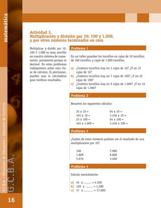 matemáticaG.C.B.A.•MinisteriodeEducación•DireccióndeCurrícula
16
Actividad 3.
Multiplicación y división por 10; 100 y 1.000,
y por otros números terminados en cero
Multiplicar y dividir por 10,
100 ó 1.000 es muy sencillo
en nuestro sistema de nume-
ración, justamente porque es
decimal. En estos problemas
trabajaremos sobre esta cla-
se de cálculos. Si precisaran,
pueden usar la calculadora
para veriﬁcar resultados.
Problema 1
En un taller guardan los tornillos en cajas de 10 tornillos,
de 100 tornillos y cajas de 1.000 tornillos.
a) ¿Cuántos tornillos hay en 3 cajas de 10? ¿Y en 15
cajas de 10?
b) ¿Cuántos tornillos hay en 7 cajas de 100? ¿Y en 22
cajas de 100?
c) ¿Cuántos tornillos hay en 9 cajas de 1.000? ¿Y en 45
cajas de 1.000?
Problema 2
Resuelva los siguientes cálculos:
25 x 10 = 64 x 10 =
345 x 10 = 3.456 x 10 =
25 x 100 = 64 x 100 =
345 x 1.000 = 3.456 x 100 =
Problema 3
¿Cuáles de estos números podrían ser el resultado de una
multiplicación por 10?
168 7.980
7.809 9.800
5.076 3.460
Problema 4
Calcule mentalmente:
a) 45 x ........ = 4.500
b) 128 x ........ = 1.280
c) 17 x .......... = 17.000
matemática
16
G.C.B.A.•MinisteriodeEducación•DireccióndeCurrícula
G.C.B.A.
 