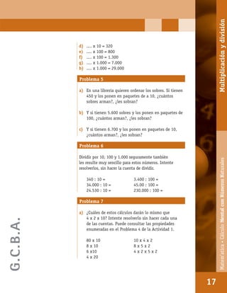 Matem’atica•Cálculomentalconnúmerosnaturales
17
d) .... x 10 = 320
e) .... x 100 = 800
f) .... x 100 = 1.300
g) .... x 1.000 = 7.000
h) .... x 1.000 = 29.000
Problema 5
a) En una librería quieren ordenar los sobres. Si tienen
450 y los ponen en paquetes de a 10, ¿cuántos
sobres arman?, ¿les sobran?
b) Y si tienen 5.600 sobres y los ponen en paquetes de
100, ¿cuántos arman?, ¿les sobran?
c) Y si tienen 6.700 y los ponen en paquetes de 10,
¿cuántos arman?, ¿les sobran?
Problema 6
Dividir por 10, 100 y 1.000 seguramente también
les resulte muy sencillo para estos números. Intente
resolverlos, sin hacer la cuenta de dividir.
340 : 10 = 3.400 : 100 =
34.000 : 10 = 45.00 : 100 =
24.530 : 10 = 230.000 : 100 =
Problema 7
a) ¿Cuáles de estos cálculos darán lo mismo que
4 x 2 x 10? Intente resolverlo sin hacer cada una
de las cuentas. Puede consultar las propiedades
enumeradas en el Problema 4 de la Actividad 1.
80 x 10 10 x 4 x 2
8 x 10 8 x 5 x 2
6 x10 4 x 2 x 5 x 2
4 x 20
17
Matem’atica•CálculoMentalconNúmerosNaturalesMultiplicaciónydivisión
G.C.B.A.
 