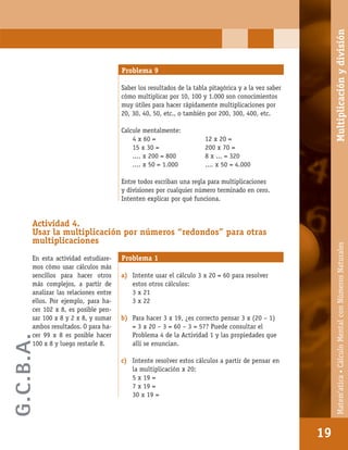 Matem’atica•Cálculomentalconnúmerosnaturales
19
Problema 9
Saber los resultados de la tabla pitagórica y a la vez saber
cómo multiplicar por 10, 100 y 1.000 son conocimientos
muy útiles para hacer rápidamente multiplicaciones por
20, 30, 40, 50, etc., o también por 200, 300, 400, etc.
Calcule mentalmente:
4 x 60 = 12 x 20 =
15 x 30 = 200 x 70 =
.... x 200 = 800 8 x ... = 320
.... x 50 = 1.000 .... x 50 = 4.000
Entre todos escriban una regla para multiplicaciones
y divisiones por cualquier número terminado en cero.
Intenten explicar por qué funciona.
Actividad 4.
Usar la multiplicación por números “redondos” para otras
multiplicaciones
En esta actividad estudiare-
mos cómo usar cálculos más
sencillos para hacer otros
más complejos, a partir de
analizar las relaciones entre
ellos. Por ejemplo, para ha-
cer 102 x 8, es posible pen-
sar 100 x 8 y 2 x 8, y sumar
ambos resultados. O para ha-
cer 99 x 8 es posible hacer
100 x 8 y luego restarle 8.
Problema 1
a) Intente usar el cálculo 3 x 20 = 60 para resolver
estos otros cálculos:
3 x 21
3 x 22
b) Para hacer 3 x 19, ¿es correcto pensar 3 x (20 – 1)
= 3 x 20 – 3 = 60 – 3 = 57? Puede consultar el
Problema 4 de la Actividad 1 y las propiedades que
allí se enuncian.
c) Intente resolver estos cálculos a partir de pensar en
la multiplicación x 20:
5 x 19 =
7 x 19 =
30 x 19 =
19
Matem’atica•CálculoMentalconNúmerosNaturalesMultiplicaciónydivisión
G.C.B.A.
 