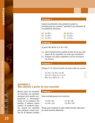 matemáticaG.C.B.A.•MinisteriodeEducación•DireccióndeCurrícula
20
Problema 2
Calcule mentalmente estos productos usando la
multiplicación por números “redondos”y las relaciones de
los problemas anteriores.
a) 5 x 29 = d) 6 x 21 =
b) 7 x 49 = e) 5 x 22 =
c) 3 x 19 = f) 4 x 53 =
Problema 3
A partir del cálculo 15 x 30 = 450:
a) ¿Qué multiplicaciones podría escribir de las que esté
seguro de los resultados sin tener que calcularlos?
b) Compare con algún compañero si se les ocurrieron
los mismos.
Problema 4
Coloque V o F. Intente hacerlo sin hacer todas las cuentas.
4 x 75 = 4 x 70 + 5 x 70
51 x 17 = 50 x 17 + 1 x 17
99 x 12 = 100 x 12 – 12
Actividad 5.
Más cálculos a partir de uno conocido
Muchas veces los resultados
ya conocidos nos permiten
averiguar otros usando com-
posiciones y descomposi-
ciones de los números. Por
ejemplo, si sabemos cuánto
cuestan 10 productos igua-
les, usamos ese resultado
para averiguar cuánto cues-
tan 20. Si sabemos también
Problema 1
Estas multiplicaciones son correctas:
2 x 28 = 56 3 x 28 = 84
4 x 28 = 112 5 x 28 = 140
Úselas para completar la tabla. Podrá resolver cada parte
de varias maneras diferentes.
matemática
20
G.C.B.A.•MinisteriodeEducación•DireccióndeCurrícula
G.C.B.A.
 