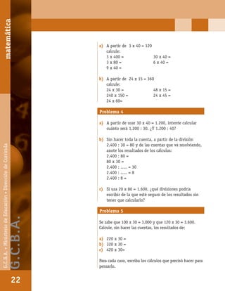 matemáticaG.C.B.A.•MinisteriodeEducación•DireccióndeCurrícula
22
a) A partir de 3 x 40 = 120
calcule:
3 x 400 = 30 x 40 =
3 x 80 = 6 x 40 =
9 x 40 =
b) A partir de 24 x 15 = 360
calcule:
24 x 30 = 48 x 15 =
240 x 150 = 24 x 45 =
24 x 60=
Problema 4
a) A partir de usar 30 x 40 = 1.200, intente calcular
cuánto será 1.200 : 30. ¿Y 1.200 : 40?
b) Sin hacer toda la cuenta, a partir de la división
2.400 : 30 = 80 y de las cuentas que va resolviendo,
anote los resultados de los cálculos:
2.400 : 80 =
80 x 30 =
2.400 : ..... = 30
2.400 : ..... = 8
2.400 : 8 =
c) Si usa 20 x 80 = 1.600, ¿qué divisiones podría
escribir de la que esté seguro de los resultados sin
tener que calcularlo?
Problema 5
Se sabe que 100 x 30 = 3.000 y que 120 x 30 = 3.600.
Calcule, sin hacer las cuentas, los resultados de:
a) 220 x 30 =
b) 320 x 30 =
c) 420 x 30=
Para cada caso, escriba los cálculos que precisó hacer para
pensarlo.
matemática
22
G.C.B.A.•MinisteriodeEducación•DireccióndeCurrícula
G.C.B.A.
 