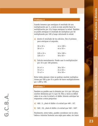 Matem’atica•Cálculomentalconnúmerosnaturales
23
Problema 6
Cuando tenemos que averiguar el resultado de una
multiplicación por 5, a veces es más sencillo hacer la
multiplicación por 10 y luego averiguar la mitad. También
se puede averiguar el resultado de multiplicar por 50
multiplicando por 100 y luego calculando la mitad.
a) Anote el resultado de los cálculos. Use el primero
para averiguar el segundo.
18 x 10 = 44 x 100 =
18 x 5 = 44 x 50 =
120 x 10 = 58 x 100 =
120 x 5 = 58 x 50 =
b) Calcule mentalmente. Puede usar la multiplicación
por 10 o por 100 primero.
24 x 5 = 38 x 50 =
72 x 5 = 24 x 50 =
15 x 5 = 36 x 50 =
Entre todos piensen cómo se podrían resolver multiplica-
ciones por 500 y por 25 a partir de hacer multiplicaciones
por 1.000 y 100.
Problema 7
También es posible usar la división por 10 ó por 100 para
resolver divisiones por 5 ó por 50. Pero a veces es difícil
saber si va a dar la mitad o el doble. Intente anticipar las
respuestas a estas preguntas:
a) 480 : 5, ¿dará el doble o la mitad que 480 : 10?
b) 560 : 50, ¿dará el doble o la mitad que 560 : 100?
Finalmente, entre todos, pueden corroborar con la calcu-
ladora e intentar formular una regla para saber, sin hacer
23
Matem’atica•CálculoMentalconNúmerosNaturalesMultiplicaciónydivisión
G.C.B.A.
 