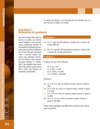 matemáticaG.C.B.A.•MinisteriodeEducación•DireccióndeCurrícula
24
la cuenta de dividir, si el resultado de una división por 5 ó
por 50 será el doble o la mitad.
Actividad 6.
Estimación de productos
Así como hemos visto para la
suma y la resta, en muchos
casos también es útil para di-
versos problemas estimar el
resultado de multiplicaciones,
tanto para resolver problemas
en los que hay que averiguar
“más o menos” cuánto da,
como para anticipar resulta-
dos de cálculos. Una estrate-
gia para estimar es “redon-
dear”, por ejemplo para hacer
389 x 99, pensar cuánto daría
400 x 100 y así obtener un
resultado aproximado.
Problema 1
a) En 11 cajas de 500 alﬁleres, ¿habrá más o menos de
5.000 alﬁleres?
b) En 111 cajas de 100 ganchitos mariposa, ¿habrá más
o menos de 10.000 ganchitos?
Problema 2
A partir de usar estos cálculos:
24 x 10 = 240
24 x 100 = 2.400
24 x 1.000 = 24.000
24 x 10.000 = 240.000
Decida si:
a) 24 x 26 va a dar un número mayor, menor o igual a
300.
b) 24 x 1234 va a dar un número mayor, menor o igual
a 24.000
c) 24 x 754 va a dar un número mayor, menor o igual a
24.000
d) 24 x 11.111 va a dar un número mayor, menor o
igual a 200.000
Entre todos expliquen las diferentes maneras que usaron
para responder.
matemática
24
G.C.B.A.•MinisteriodeEducación•DireccióndeCurrícula
G.C.B.A.
 