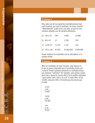 matemáticaG.C.B.A.•MinisteriodeEducación•DireccióndeCurrícula
26
Problema 5
Para cada una de las siguientes multiplicaciones elija
cuál le parece que será el resultado, sin hacer cuentas.
“Redondeando” podrá tener una idea, ya que los tres
números elegidos son de tamaños diferentes.
a) 436 x 25 290 5.900 10.900
b) 60 x 45 27 2.700 270
c) 1.238 x 9 11.142 1.142 142
d) 732 x 120 87.840 87.840.000 8.000.080
Puede veriﬁcar los resultados con la calculadora, si le
quedan dudas.
Problema 6
Mire los resultados de estas cuentas, ¿hay alguna en
la que le parece imposible que el resultado escrito sea
correcto? Puede ayudarse pensando en multiplicaciones
por números “redondos”. Por ejemplo, para pensar cuánto
dará más o menos la cuenta 489 x 18 es posible redondear
“para arriba” 489 a 500 y 18 a 20. Y como 500 x 20 da
10.000, entonces 489 x 18 tendrá que dar menos que
10.000.
2.345
x 22
4.580
5.678
x 99
56.780
479
x 19
9.101
matemática
26
G.C.B.A.•MinisteriodeEducación•DireccióndeCurrícula
G.C.B.A.
 