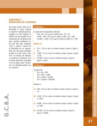 Matem’atica•Cálculomentalconnúmerosnaturales
27
Actividad 7.
Estimación de cocientes
Así como hemos visto en la
Actividad 6 cómo estimar
al resolver multiplicaciones,
también es útil estimar al
dividir. Un uso posible de la
estimación de cocientes será
para resolver problemas en
los que hay que averiguar
“más o menos” cuánto da
el resultado de un reparto.
Otro uso será para anticipar
cuánto va a dar “más o me-
nos” un cálculo de división
y controlar al ﬁnalizar si el
cociente obtenido es posible
o no. Es decir, para “contro-
lar” si la división podrá o no
ser correcta.
Problema 1
A partir de los siguientes cálculos
240 : 10 = 24 y por lo tanto 240 : 24 = 10
2.400 : 100 = 24 y por lo tanto 2.400 : 24 = 100
24.000 : 1.000 = 24 y por lo tanto 24.000: 24 = 100
Decida si:
a. 244 : 10 va a dar un número mayor, menor o igual a
24.
b. 2.000 : 24 va a dar un número mayor, menor o igual
a 100.
c. 23.598 : 24 va a dar un número mayor, menor o
igual a 1.000.
Problema 2
A partir de:
36 x 10 = 360
36 x 100 = 3.600
36 x 1.000 = 36.000
36 x 10.000 = 360.000
Decida si:
a) 400 : 36 va a dar un número mayor, menor o igual a
10.
b) 3.500 : 36 va a dar un número mayor, menor o igual
a 1.000.
c) 9.898 : 36 va a dar un número mayor, menor o igual
a 1.000.
d) 39.000 : 36 va a dar un número mayor, menor o
igual a 10.000
27
Matem’atica•CálculoMentalconNúmerosNaturalesMultiplicaciónydivisión
G.C.B.A.
 