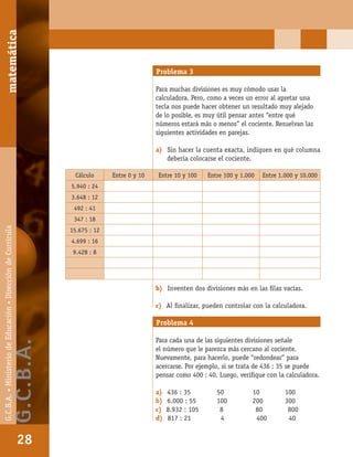 matemáticaG.C.B.A.•MinisteriodeEducación•DireccióndeCurrícula
28
Problema 3
Para muchas divisiones es muy cómodo usar la
calculadora. Pero, como a veces un error al apretar una
tecla nos puede hacer obtener un resultado muy alejado
de lo posible, es muy útil pensar antes “entre qué
números estará más o menos” el cociente. Resuelvan las
siguientes actividades en parejas.
a) Sin hacer la cuenta exacta, indiquen en qué columna
debería colocarse el cociente.
b) Inventen dos divisiones más en las ﬁlas vacías.
c) Al ﬁnalizar, pueden controlar con la calculadora.
Cálculo Entre 0 y 10 Entre 10 y 100 Entre 100 y 1.000 Entre 1.000 y 10.000
5.940 : 24
3.648 : 12
492 : 41
347 : 18
15.675 : 12
4.699 : 16
9.428 : 8
Problema 4
Para cada una de las siguientes divisiones señale
el número que le parezca más cercano al cociente.
Nuevamente, para hacerlo, puede “redondear” para
acercarse. Por ejemplo, si se trata de 436 : 35 se puede
pensar como 400 : 40. Luego, veriﬁque con la calculadora.
a) 436 : 35 50 10 100
b) 6.000 : 55 100 200 300
c) 8.932 : 105 8 80 800
d) 817 : 21 4 400 40
matemática
28
G.C.B.A.•MinisteriodeEducación•DireccióndeCurrícula
G.C.B.A.
 