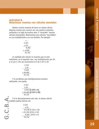 Matem’atica•Cálculomentalconnúmerosnaturales
29
Actividad 8.
Relacionar cuentas con cálculos mentales
Existen muchas maneras de hacer un mismo cálculo.
Algunas cuentas que conocen son una versión económica
producida a lo largo de muchos años. Y “esconden” muchos
cálculos intermedios. Mostraremos esos cálculos “escondidos”
en una multiplicación y en una división. Por ejemplo:
en realidad este cálculo no muestra que se está
realizando, en el segundo caso, una multiplicación por 20,
y no por 2. Por eso anotaremos el 0 de 2.323 x 20:
Y si escribimos qué multiplicaciones estamos
realizando, nos queda:
Y si lo descomponemos aún más, el mismo cálculo
también podría hacerse así:
1 1
2.323
x 24
9.292
+ 4.646
55.752
2.323
x 24
9.292
+ 46.460
55.752
2.323
x 24
9.292 (2.323 x 4)
+ 46.460 (2.323 x 20)
55.752
2.323
x 24
23.230 (2.323 x 10)
+ 23.230 (2323 x 10)
9.292 (2323 x 4)
55.752
29
Matem’atica•CálculoMentalconNúmerosNaturalesMultiplicaciónydivisión
G.C.B.A.
 