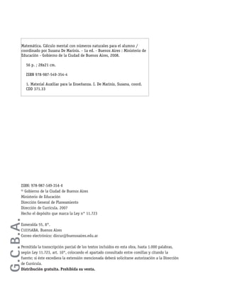 ISBN: 978-987-549-354-4
© Gobierno de la Ciudad de Buenos Aires
Ministerio de Educación
Dirección General de Planeamiento
Dirección de Currícula. 2007
Hecho el depósito que marca la Ley n° 11.723
Esmeralda 55, 8°.
C1035ABA. Buenos Aires
Correo electrónico: dircur@buenosaires.edu.ar
Permitida la transcripción parcial de los textos incluidos en esta obra, hasta 1.000 palabras,
según Ley 11.723, art. 10°, colocando el apartado consultado entre comillas y citando la
fuente; si éste excediera la extensión mencionada deberá solicitarse autorización a la Dirección
de Currícula.
Distribución gratuita. Prohibida su venta.
G.C.B.A.
Matemática. Cálculo mental con números naturales para el alumno /
coordinado por Susana De Marinis. - 1a ed. - Buenos Aires : Ministerio de
Educación - Gobierno de la Ciudad de Buenos Aires, 2008.
56 p. ; 28x21 cm.
ISBN 978-987-549-354-4
1. Material Auxiliar para la Enseñanza. I. De Marinis, Susana, coord.
CDD 371.33
 