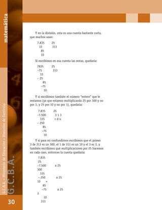 matemáticaG.C.B.A.•MinisteriodeEducación•DireccióndeCurrícula
30
Y en la división, esta es una cuenta bastante corta,
que muchos usan:
Si escribimos en esa cuenta las restas, quedaría:
Y si escribimos también el número “entero” que le
restamos (ya que estamos multiplicando 25 por 300 y no
por 3, y 25 por 10 y no por 1), quedaría:
Y si para no confundirnos escribimos que el primer
3 de 313 es un 300, el 1 de 313 es un 10 y el 3 es 3, y
también escribimos qué multiplicaciones por 25 hacemos
en cada caso, entonces la cuenta quedaría:
7.835 25
33 313
85
10
7835 25
–75 313
33
– 25
85
–75
10
7.835 25
–7.500 3 1 3
335 c d u
– 250
85
–75
10
7.835
25
–7.500 x 25
300
335
– 250 x 25
10 +
85
–75 x 25
3
10
313
matemática
30
G.C.B.A.•MinisteriodeEducación•DireccióndeCurrícula
G.C.B.A.
 