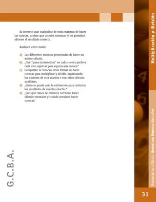 Matem’atica•Cálculomentalconnúmerosnaturales
31
Es correcto usar cualquiera de estas maneras de hacer
las cuentas, u otras que ustedes conozcan y les permitan
obtener el resultado correcto.
Analicen entre todos:
a) Las diferentes maneras presentadas de hacer un
mismo cálculo.
b) ¿Qué “pasos intermedios” en cada cuenta preﬁere
cada uno registrar para equivocarse menos?
c) Compartan si conocen otras formas de hacer
cuentas para multiplicar y dividir, organizando
los números de otra manera o con otros cálculos
auxiliares.
d) ¿Cómo se puede usar la estimación para controlar
los resultados de cuentas exactas?
e) ¿Con qué clases de números conviene hacer
cálculos mentales y cuándo conviene hacer
cuentas?
31
Matem’atica•CálculoMentalconNúmerosNaturalesMultiplicaciónydivisión
G.C.B.A.
 