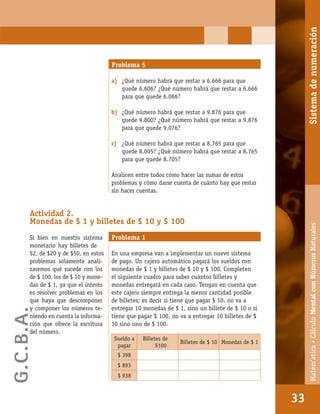 Matem’atica•Cálculomentalconnúmerosnaturales
33
Problema 5
a) ¿Qué número habrá que restar a 6.666 para que
quede 6.606? ¿Qué número habrá que restar a 6.666
para que quede 6.066?
b) ¿Qué número habrá que restar a 9.876 para que
quede 9.800? ¿Qué número habrá que restar a 9.876
para que quede 9.076?
c) ¿Qué número habrá que restar a 8.765 para que
quede 8.005? ¿Qué número habrá que restar a 8.765
para que quede 8.705?
Analicen entre todos cómo hacer las sumas de estos
problemas y cómo darse cuenta de cuánto hay que restar
sin hacer cuentas.
Actividad 2.
Monedas de $ 1 y billetes de $ 10 y $ 100
Si bien en nuestro sistema
monetario hay billetes de
$2, de $20 y de $50, en estos
problemas solamente anali-
zaremos qué sucede con los
de $ 100, los de $ 10 y mone-
das de $ 1, ya que el interés
es resolver problemas en los
que haya que descomponer
y componer los números te-
niendo en cuenta la informa-
ción que ofrece la escritura
del número.
Problema 1
En una empresa van a implementar un nuevo sistema
de pago. Un cajero automático pagará los sueldos con
monedas de $ 1 y billetes de $ 10 y $ 100. Completen
el siguiente cuadro para saber cuántos billetes y
monedas entregará en cada caso. Tengan en cuenta que
este cajero siempre entrega la menor cantidad posible
de billetes; es decir si tiene que pagar $ 10, no va a
entregar 10 monedas de $ 1, sino un billete de $ 10 o si
tiene que pagar $ 100, no va a entregar 10 billetes de $
10 sino uno de $ 100.
Sueldo a
pagar
Billetes de
$100
Billetes de $ 10 Monedas de $ 1
$ 398
$ 893
$ 938
33
Matem’atica•CálculoMentalconNúmerosNaturalesSistemadenumeración
G.C.B.A.
 