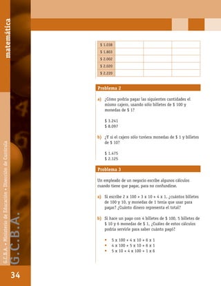 matemáticaG.C.B.A.•MinisteriodeEducación•DireccióndeCurrícula
34
$ 1.038
$ 1.803
$ 2.002
$ 2.020
$ 2.220
Problema 2
a) ¿Cómo podría pagar las siguientes cantidades el
mismo cajero, usando sólo billetes de $ 100 y
monedas de $ 1?
$ 3.241
$ 8.097
b) ¿Y si el cajero sólo tuviera monedas de $ 1 y billetes
de $ 10?
$ 1.475
$ 2.125
Problema 3
Un empleado de un negocio escribe algunos cálculos
cuando tiene que pagar, para no confundirse.
a) Si escribe 2 x 100 + 3 x 10 + 4 x 1, ¿cuántos billetes
de 100 y 10, y monedas de 1 tenía que usar para
pagar? ¿Cuánto dinero representa el total?
b) Si hace un pago con 4 billetes de $ 100, 5 billetes de
$ 10 y 6 monedas de $ 1, ¿Cuáles de estos cálculos
podría servirle para saber cuánto pagó?
• 5 x 100 + 4 x 10 + 6 x 1
• 4 x 100 + 5 x 10 + 6 x 1
• 5 x 10 + 4 x 100 + 1 x 6
matemática
34
G.C.B.A.•MinisteriodeEducación•DireccióndeCurrícula
G.C.B.A.
 
