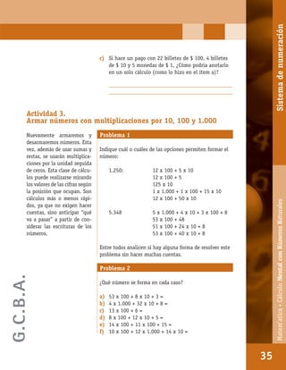 Matem’atica•Cálculomentalconnúmerosnaturales
35
c) Si hace un pago con 22 billetes de $ 100, 4 billetes
de $ 10 y 5 monedas de $ 1, ¿Cómo podría anotarlo
en un solo cálculo (como lo hizo en el ítem a)?
_________________________________________________
_________________________________________________
Actividad 3.
Armar números con multiplicaciones por 10, 100 y 1.000
Nuevamente armaremos y
desarmaremos números. Esta
vez, además de usar sumas y
restas, se usarán multiplica-
ciones por la unidad seguida
de ceros. Esta clase de cálcu-
los puede realizarse mirando
los valores de las cifras según
la posición que ocupan. Son
cálculos más o menos rápi-
dos, ya que no exigen hacer
cuentas, sino anticipar “qué
va a pasar” a partir de con-
siderar las escrituras de los
números.
Problema 1
Indique cuál o cuáles de las opciones permiten formar el
número:
1.250: 12 x 100 + 5 x 10
12 x 100 + 5
125 x 10
1 x 1.000 + 1 x 100 + 15 x 10
12 x 100 + 50 x 10
5.348 5 x 1.000 + 4 x 10 + 3 x 100 + 8
53 x 100 + 48
51 x 100 + 24 x 10 + 8
53 x 100 + 40 x 10 + 8
Entre todos analicen si hay alguna forma de resolver este
problema sin hacer muchas cuentas.
Problema 2
¿Qué número se forma en cada caso?
a) 53 x 100 + 8 x 10 + 3 =
b) 4 x 1.000 + 32 x 10 + 8 =
c) 13 x 100 + 6 =
d) 8 x 100 + 12 x 10 + 5 =
e) 14 x 100 + 11 x 100 + 15 =
f) 10 x 100 + 12 x 1.000 + 14 x 10 =
35
Matem’atica•CálculoMentalconNúmerosNaturalesSistemadenumeración
G.C.B.A.
 