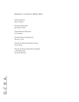 GOBIERNO DE LA CIUDAD DE BUENOS AIRES
Jefe de Gobierno
JORGE TELERMAN
Ministra de Educación
ANA MARÍA CLEMENT
Subsecretario de Educación
LUIS LIBERMAN
Directora General de Educación
ADELINA DE LEÓN
Director de Área de Educación Primaria
CARLOS PRADO
Director del Área de Educación del Adulto
y del Adolescente
ALEJANDRO KUPERMAN
G.C.B.A.
 