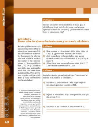 matemáticaG.C.B.A.•MinisteriodeEducación•DireccióndeCurrícula
40
Problema 5
Coloque un número en la calculadora de modo que, al
dividirlo por 10, dé justo (es decir que en el visor no
aparezca un resultado con coma). ¿Qué característica debe
tener el número que elija?
Actividad 5.
Pensar sobre los números haciendo sumas y restas en la calculadora
En estos problemas usarán la
calculadora para modiﬁcar el
número que aparece en el vi-
sor, sin necesidad de borrar-
lo. Nuevamente la informa-
ción que brinda la escritura
del número y las composi-
ciones y descomposiciones
con 1, 10, 100 y 1.000 serán
muy útiles para anticipar los
resultados, sin hacer dema-
siadas cuentas. Otros proble-
mas exigirán anticipar resul-
tados y luego corroborarlos
con la calculadora.2
Problema 1
a) Si se suma en la calculadora 1.000 + 100 + 100 + 10
+ 10 + 1, ¿qué número aparecerá en el visor?
b) ¿Qué sumas haría en la calculadora para que se
forme el número 327 utilizando sólo 1, 10 y 100 y el
signo +?
c) ¿Cómo haría para anotar del mismo modo 3.207? ¿Y
3.027? Puede usar también el 1.000.
Problema 2
Anote los cálculos que va haciendo para “transformar” el
número en el visor de la calculadora.
a) Escriba en la calculadora el 7.863. Haga luego un
solo cálculo para que aparezca el 863.
_________________________________________________
_________________________________________________
b) Deje en el visor el 863. Haga una operación para que
sólo se vea el 63.
_________________________________________________
_________________________________________________
c) Sin borrar el 63, trate que el visor muestre el 0.
_________________________________________________
_________________________________________________
2 Si no todos tuvieran calculadora,
pueden trabajar con una calculadora
cada dos o tres alumnos. La
mayor parte de los problemas
puede resolverse anticipando y la
calculadora se usa para veriﬁcar
o controlar los resultados. Es
importante recordar que también
las computadoras traen calculadora.
En Windows puede usarse apretando
sucesivamente Inicio, Programas,
Accesorios, Calculadora. También
algunos celulares y relojes tienen
calculadoras, y pueden usarlas para
estos problemas.
matemática
40
G.C.B.A.•MinisteriodeEducación•DireccióndeCurrícula
G.C.B.A.
 