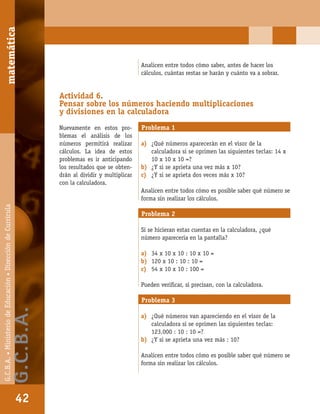 matemáticaG.C.B.A.•MinisteriodeEducación•DireccióndeCurrícula
42
Analicen entre todos cómo saber, antes de hacer los
cálculos, cuántas restas se harán y cuánto va a sobrar.
Actividad 6.
Pensar sobre los números haciendo multiplicaciones
y divisiones en la calculadora
Nuevamente en estos pro-
blemas el análisis de los
números permitirá realizar
cálculos. La idea de estos
problemas es ir anticipando
los resultados que se obten-
drán al dividir y multiplicar
con la calculadora.
Problema 1
a) ¿Qué números aparecerán en el visor de la
calculadora si se oprimen las siguientes teclas: 14 x
10 x 10 x 10 =?
b) ¿Y si se aprieta una vez más x 10?
c) ¿Y si se aprieta dos veces más x 10?
Analicen entre todos cómo es posible saber qué número se
forma sin realizar los cálculos.
Problema 2
Si se hicieran estas cuentas en la calculadora, ¿qué
número aparecería en la pantalla?
a) 34 x 10 x 10 : 10 x 10 =
b) 120 x 10 : 10 : 10 =
c) 54 x 10 x 10 : 100 =
Pueden veriﬁcar, si precisan, con la calculadora.
Problema 3
a) ¿Qué números van apareciendo en el visor de la
calculadora si se oprimen las siguientes teclas:
123.000 : 10 : 10 =?
b) ¿Y si se aprieta una vez más : 10?
Analicen entre todos cómo es posible saber qué número se
forma sin realizar los cálculos.
matemática
42
G.C.B.A.•MinisteriodeEducación•DireccióndeCurrícula
G.C.B.A.
 