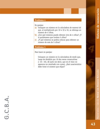 Matem’atica•Cálculomentalconnúmerosnaturales
43
Problema 4
En parejas:
a) Coloquen un número en la calculadora de manera tal
que, al multiplicarlo por 10 x 10 x 10, se obtenga un
número de 4 cifras.
b) ¿Con qué números puedo obtener otro de 4 cifras? ¿Y
si quisiéramos que tuviera 5 cifras?
c) ¿Y qué números se podría colocar para obtener un
número de más de 5 cifras?
Problema 5
Para hacer en parejas:
Coloquen un número en la calculadora de modo que,
luego de dividirlo por 10 dos veces consecutivas
(: 10 : 10), dé justo (es decir, que en el visor no
aparezca un resultado con coma). ¿Qué característica
debe tener el número que elijan?
43
Matem’atica•CálculoMentalconNúmerosNaturalesSistemadenumeración
G.C.B.A.
 