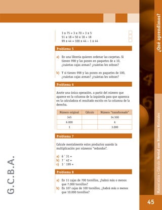 Matem’atica•Cálculomentalconnúmerosnaturales
45
3 x 75 = 3 x 70 + 3 x 5
51 x 18 = 50 x 18 + 18
99 x 44 = 100 x 44 – 1 x 44
Problema 5
a) En una librería quieren ordenar las carpetas. Si
tienen 998 y las ponen en paquetes de a 10,
¿cuántas cajas arman? ¿cuántas les sobran?
b) Y si tienen 998 y las ponen en paquetes de 100,
¿cuántas cajas arman? ¿cuántas les sobran?
Problema 6
Anote una única operación, a partir del número que
aparece en la columna de la izquierda para que aparezca
en la calculadora el resultado escrito en la columna de la
derecha.
Número original Cálculo Número “transformado”
345 34.500
6.000 6
3 3.000
Problema 7
Calcule mentalmente estos productos usando la
multiplicación por números “redondos”.
a) 6 ´ 31 =
b) 7 ´ 42 =
c) 3 ´ 199 =
Problema 8
a) En 11 cajas de 700 tornillos, ¿habrá más o menos
que 7.000 tornillos?
b) En 107 cajas de 100 tornillos, ¿habrá más o menos
que 10.000 tornillos?
45
Matem’atica•CálculoMentalconNúmerosNaturales¿Quéaprendimos?
G.C.B.A.
 