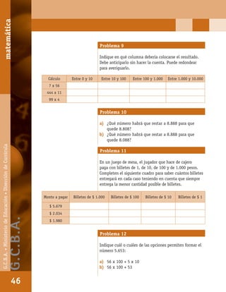 matemáticaG.C.B.A.•MinisteriodeEducación•DireccióndeCurrícula
46
Problema 9
Indique en qué columna debería colocarse el resultado.
Debe anticiparlo sin hacer la cuenta. Puede redondear
para averiguarlo.
Cálculo Entre 0 y 10 Entre 10 y 100 Entre 100 y 1.000 Entre 1.000 y 10.000
7 x 56
444 x 11
99 x 4
Problema 10
a) ¿Qué número habrá que restar a 8.888 para que
quede 8.808?
b) ¿Qué número habrá que restar a 8.888 para que
quede 8.088?
Problema 11
En un juego de mesa, el jugador que hace de cajero
paga con billetes de 1, de 10, de 100 y de 1.000 pesos.
Completen el siguiente cuadro para saber cuántos billetes
entregará en cada caso teniendo en cuenta que siempre
entrega la menor cantidad posible de billetes.
Monto a pagar Billetes de $ 1.000 Billetes de $ 100 Billetes de $ 10 Billetes de $ 1
$ 5.679
$ 2.034
$ 1.980
Problema 12
Indique cuál o cuáles de las opciones permiten formar el
número 5.653:
a) 56 x 100 + 5 x 10
b) 56 x 100 + 53
matemática
46
G.C.B.A.•MinisteriodeEducación•DireccióndeCurrícula
G.C.B.A.
 