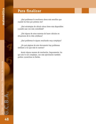 matemáticaG.C.B.A.•MinisteriodeEducación•DireccióndeCurrícula
48
Para ﬁnalizar
¿Qué problemas le resultaron ahora más sencillos que
cuando los hizo por primera vez?
¿Qué estrategias de cálculo ahora tiene más disponibles
y puede usar con más comodidad?
¿Usó alguna de estas maneras de hacer cálculos en
situaciones de la vida cotidiana?
¿Qué problemas le siguen resultando muy complejos?
¿En qué páginas de este documento hay problemas
similares a los que más le cuestan?
Anote alguna manera de resolverlos. Seguramente, los
que aún le son complejos, con más ejercitación también
podrán convertirse en fáciles.
matemática
48
G.C.B.A.•MinisteriodeEducación•DireccióndeCurrícula
G.C.B.A.
 