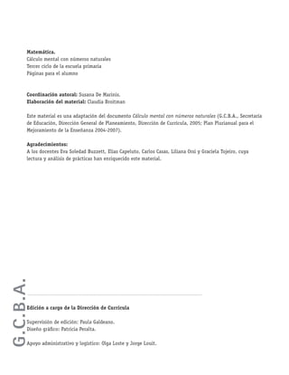 Matemática.
Cálculo mental con números naturales
Tercer ciclo de la escuela primaria
Páginas para el alumno
Coordinación autoral: Susana De Marinis.
Elaboración del material: Claudia Broitman
Este material es una adaptación del documento Cálculo mental con números naturales (G.C.B.A., Secretaría
de Educación, Dirección General de Planeamiento, Dirección de Currícula, 2005; Plan Plurianual para el
Mejoramiento de la Enseñanza 2004-2007).
Agradecimientos:
A los docentes Eva Soledad Buzzett, Elías Capeluto, Carlos Casas, Liliana Orsi y Graciela Tojeiro, cuya
lectura y análisis de prácticas han enriquecido este material.
Edición a cargo de la Dirección de Currícula
Supervisión de edición: Paula Galdeano.
Diseño gráﬁco: Patricia Peralta.
Apoyo administrativo y logístico: Olga Loste y Jorge Louit.
G.C.B.A.
 