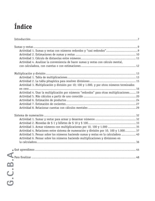 Introducción.......................................................................................................................7
Sumas y restas....................................................................................................................9
Actividad 1. Sumas y restas con números redondos y “casi redondos”...................................9
Actividad 2. Estimaciones de sumas y restas ...................................................................10
Actividad 3. Cálculo de distancias entre números.............................................................11
Actividad 4. Analizar la conveniencia de hacer sumas y restas con cálculo mental,
con calculadora, con cuentas o con estimaciones.............................................................12
Multiplicación y división....................................................................................................13
Actividad 1. Tabla de multiplicaciones............................................................................13
Actividad 2. La tabla pitagórica para resolver divisiones...................................................15
Actividad 3. Multiplicación y división por 10; 100 y 1.000, y por otros números terminados
en cero.......................................................................................................................16
Actividad 4. Usar la multiplicación por números “redondos” para otras multiplicaciones.......19
Actividad 5. Más cálculos a partir de uno conocido ..........................................................20
Actividad 6. Estimación de productos.............................................................................24
Actividad 7. Estimación de cocientes..............................................................................27
Actividad 8. Relacionar cuentas con cálculos mentales .....................................................29
Sistema de numeración ......................................................................................................32
Actividad 1. Sumar y restar para armar y desarmar números .............................................32
Actividad 2. Monedas de $ 1 y billetes de $ 10 y $ 100.....................................................33
Actividad 3. Armar números con multiplicaciones por 10, 100 y 1.000 ...............................35
Actividad 4. Relaciones entre sistema de numeración y división por 10, 100 y 1.000............37
Actividad 5. Pensar sobre los números haciendo sumas y restas en la calculadora ................40
Actividad 6. Pensar sobre los números haciendo multiplicaciones y divisiones en
la calculadora..............................................................................................................36
Qué aprendimos ................................................................................................................44
Para ﬁnalizar ....................................................................................................................48
Índice
G.C.B.A.
 