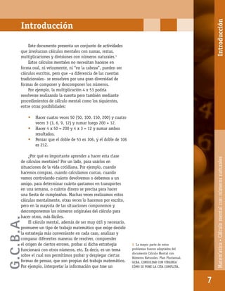Matem’atica•Cálculomentalconnúmerosnaturales
7
Este documento presenta un conjunto de actividades
que involucran cálculos mentales con sumas, restas,
multiplicaciones y divisiones con números naturales.1
Estos cálculos mentales no necesitan hacerse en
forma oral, ni velozmente, ni “en la cabeza”, pueden ser
cálculos escritos, pero que –a diferencia de las cuentas
tradicionales– se resuelven por una gran diversidad de
formas de componer y descomponer los números.
Por ejemplo, la multiplicación 4 x 53 podría
resolverse realizando la cuenta pero también mediante
procedimientos de cálculo mental como los siguientes,
entre otras posibilidades:
• Hacer cuatro veces 50 (50, 100, 150, 200) y cuatro
veces 3 (3, 6, 9, 12) y sumar luego 200 + 12.
• Hacer 4 x 50 = 200 y 4 x 3 = 12 y sumar ambos
resultados.
• Pensar que el doble de 53 es 106, y el doble de 106
es 212.
¿Por qué es importante aprender a hacer esta clase
de cálculos mentales? Por un lado, para usarlos en
situaciones de la vida cotidiana. Por ejemplo, cuando
hacemos compras, cuando calculamos cuotas, cuando
vamos controlando cuánto devolvemos o debemos a un
amigo, para determinar cuánto gastamos en transportes
en una semana, o cuánto dinero se precisa para hacer
una ﬁesta de cumpleaños. Muchas veces realizamos estos
cálculos mentalmente, otras veces lo hacemos por escrito,
pero en la mayoría de las situaciones componemos y
descomponemos los números originales del cálculo para
hacer otros, más fáciles.
El cálculo mental, además de ser muy útil y necesario,
promueve un tipo de trabajo matemático que exige decidir
la estrategia más conveniente en cada caso, analizar y
comparar diferentes maneras de resolver, comprender
el origen de ciertos errores, probar si dicha estrategia
funcionará con otros números, etc. Es decir, es un tema
sobre el cual nos permitimos probar y desplegar ciertas
formas de pensar, que son propias del trabajo matemático.
Por ejemplo, interpretar la información que trae un
Introducción
1 La mayor parte de estos
problemas fueron adaptados del
documento Cálculo Mental con
Números Naturales. Plan Plurianual.
GCBA. CONSULTAR CON VIRGINIA
CÓMO SE PONE LA CITA COMPLETA.
Introducción
G.C.B.A.
 