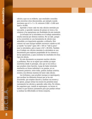 matemáticaG.C.B.A.•MinisteriodeEducación•DireccióndeCurrícula
8
cálculo y que no es evidente, usar resultados conocidos
para encontrar otros desconocidos, por ejemplo cuando
asociamos que si 5 + 5 = 10, entonces 5.000 + 5.000 será
igual a 10.000.
Aprender a hacer cada vez más cálculos mentales por
una parte, y aprender maneras de pensar en torno a los
números y las operaciones son ﬁnalidades de este material.
La inclusión de la calculadora en el trabajo matemático
resulta esencial por diversos motivos. Por un lado, porque
se ha convertido en una herramienta de cálculo muy
extendida y es importante aprender a utilizarla. Pero
conocer sus usos incluye también reconocer cuándo es útil
y cuando “no tanto” (para 100 + 100 no “vale la pena”
usar la calculadora, pero sí para 4.567 + 89.026). También
en el trabajo con cálculos mentales la calculadora es una
herramienta para explorar propiedades de los números y
de las operaciones, y para constatar los resultados de otros
tipos de cálculo.
En este documento se proponen muchos cálculos
y problemas. Pero no se espera que ustedes ya sepan
resolverlos desde el principio, sino que se los invita a
que prueben cómo hacerlos. Luego de haber intentado
resolverlos en forma individual o en parejas, en un
momento posterior, entre todos, podrán analizar aciertos,
errores y las diversas maneras de hacer cada cálculo.
Los invitamos a que prueben (aunque se equivoquen),
que escriban las diferentes formas que se les van
ocurriendo, que acepten discutir y analizar sus errores y
los ajenos, porque revisar los errores les permitirá mirar
nuevamente los cálculos y aprender sobre ellos. Por último,
les sugerimos que, cuando se equivoquen, no borren ni
tachen lo que hicieron justamente para que puedan revisar
y analizar las diﬁcultades en forma conjunta.
matemática
8
G.C.B.A.•MinisteriodeEducación•DireccióndeCurrícula
G.C.B.A.
 