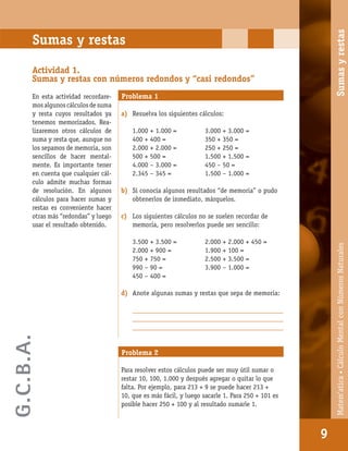 Matem’atica•Cálculomentalconnúmerosnaturales
9
Sumas y restas
Actividad 1.
Sumas y restas con números redondos y “casi redondos”
En esta actividad recordare-
mos algunos cálculos de suma
y resta cuyos resultados ya
tenemos memorizados. Rea-
lizaremos otros cálculos de
suma y resta que, aunque no
los sepamos de memoria, son
sencillos de hacer mental-
mente. Es importante tener
en cuenta que cualquier cál-
culo admite muchas formas
de resolución. En algunos
cálculos para hacer sumas y
restas es conveniente hacer
otras más “redondas” y luego
usar el resultado obtenido.
Problema 1
a) Resuelva los siguientes cálculos:
1.000 + 1.000 = 3.000 + 3.000 =
400 + 400 = 350 + 350 =
2.000 + 2.000 = 250 + 250 =
500 + 500 = 1.500 + 1.500 =
4.000 – 3.000 = 450 – 50 =
2.345 – 345 = 1.500 – 1.000 =
b) Si conocía algunos resultados “de memoria” o pudo
obtenerlos de inmediato, márquelos.
c) Los siguientes cálculos no se suelen recordar de
memoria, pero resolverlos puede ser sencillo:
3.500 + 3.500 = 2.000 + 2.000 + 450 =
2.000 + 900 = 1.900 + 100 =
750 + 750 = 2.500 + 3.500 =
990 – 90 = 3.900 – 1.000 =
450 – 400 =
d) Anote algunas sumas y restas que sepa de memoria:
_________________________________________________
_________________________________________________
_________________________________________________
Para resolver estos cálculos puede ser muy útil sumar o
restar 10, 100, 1.000 y después agregar o quitar lo que
falta. Por ejemplo, para 213 + 9 se puede hacer 213 +
10, que es más fácil, y luego sacarle 1. Para 250 + 101 es
posible hacer 250 + 100 y al resultado sumarle 1.
Problema 2
9
Matem’atica•CálculoMentalconNúmerosNaturalesSumasyrestas
G.C.B.A.
 