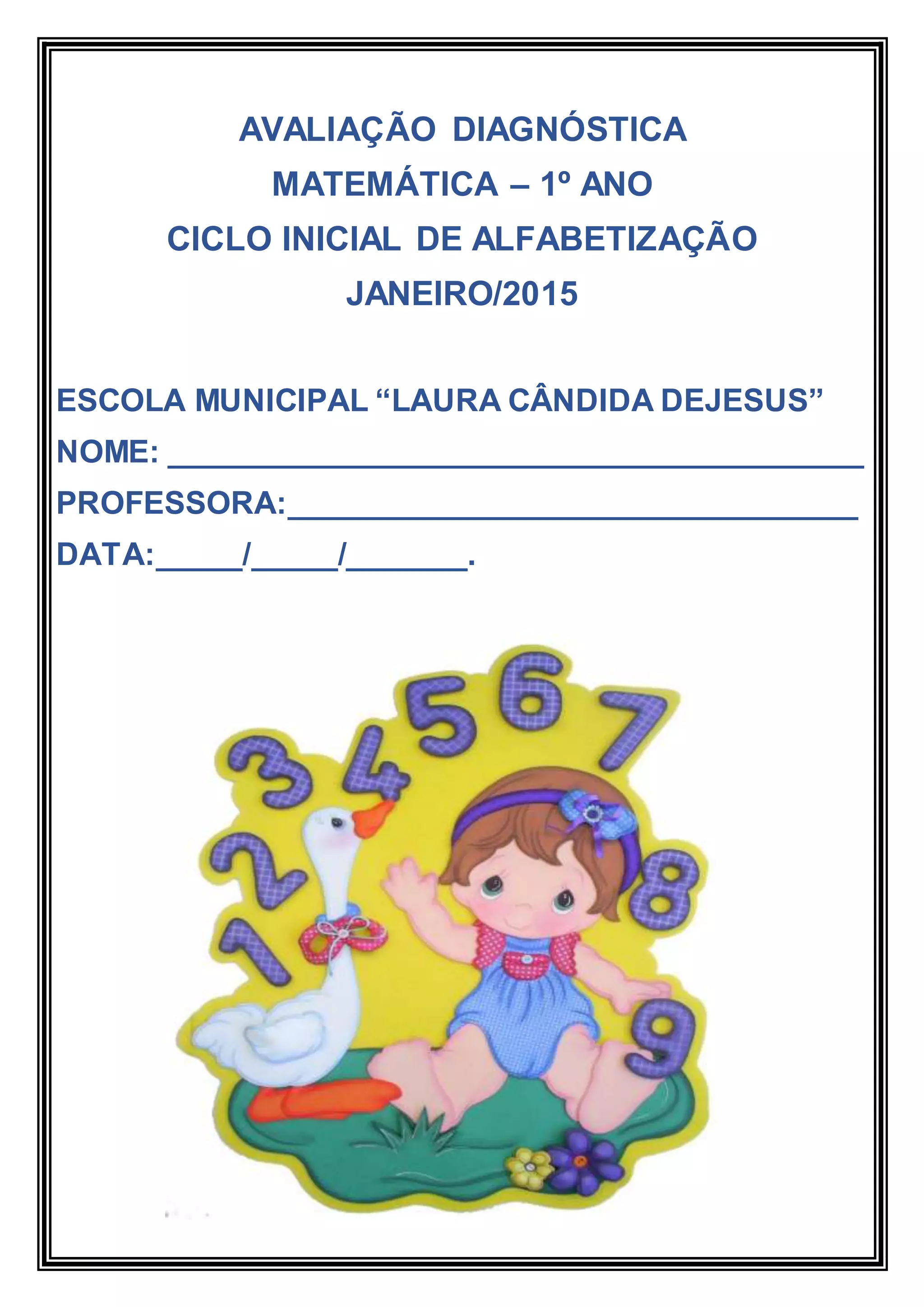 AVALIAÇÃO DIAGNÓSTICA
MATEMÁTICA – 1º ANO
CICLO INICIAL DE ALFABETIZAÇÃO
JANEIRO/2015
ESCOLA MUNICIPAL “LAURA CÂNDIDA DEJESUS”
NOME: ________________________________________
PROFESSORA:_________________________________
DATA:_____/_____/_______.