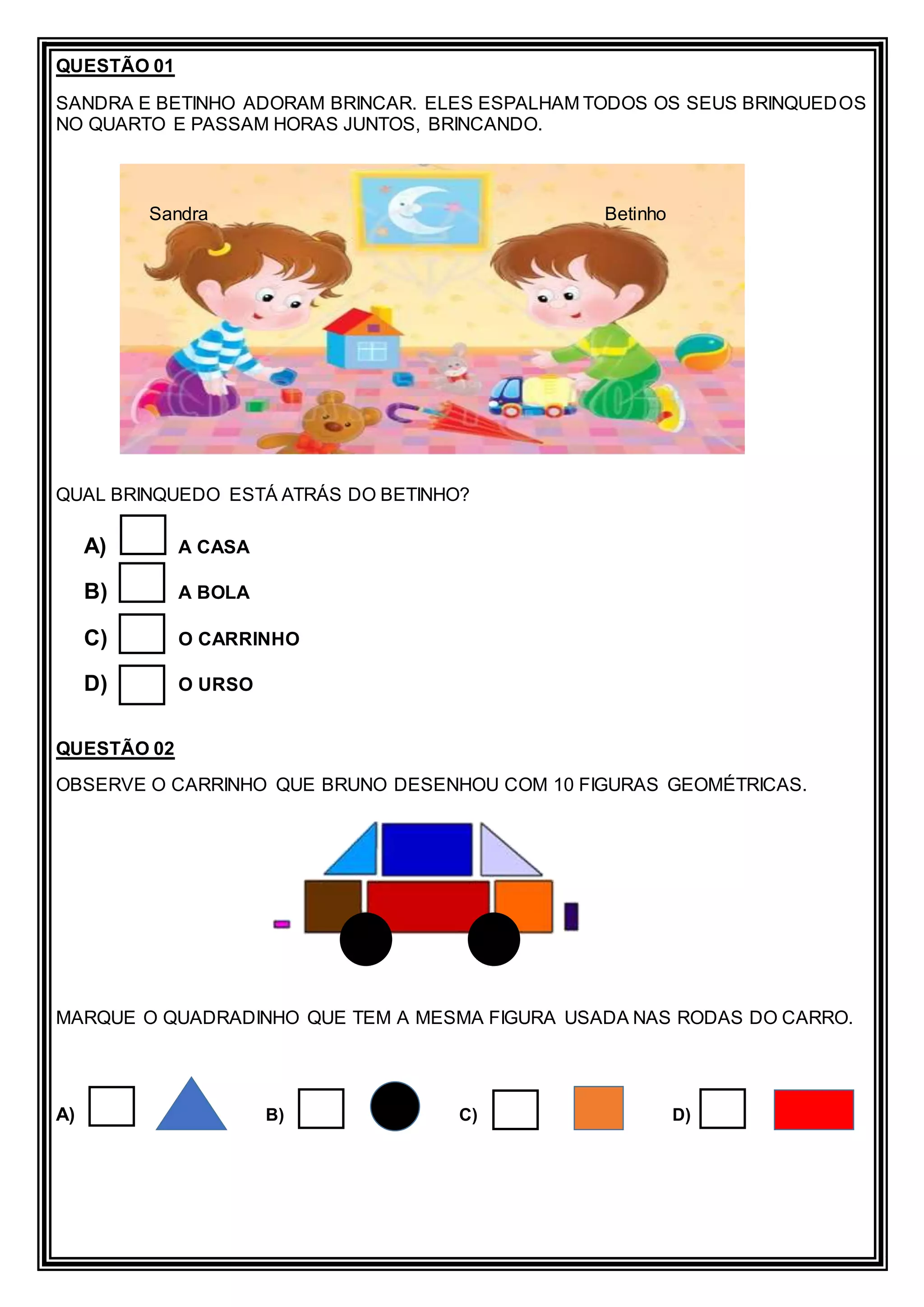 QUESTÃO 01
SANDRA E BETINHO ADORAM BRINCAR. ELES ESPALHAM TODOS OS SEUS BRINQUEDOS
NO QUARTO E PASSAM HORAS JUNTOS, BRINCANDO.
QUAL BRINQUEDO ESTÁ ATRÁS DO BETINHO?
A) A CASA
B) A BOLA
C) O CARRINHO
D) O URSO
QUESTÃO 02
OBSERVE O CARRINHO QUE BRUNO DESENHOU COM 10 FIGURAS GEOMÉTRICAS.
MARQUE O QUADRADINHO QUE TEM A MESMA FIGURA USADA NAS RODAS DO CARRO.
A) B) C) D)
Sandra Betinho