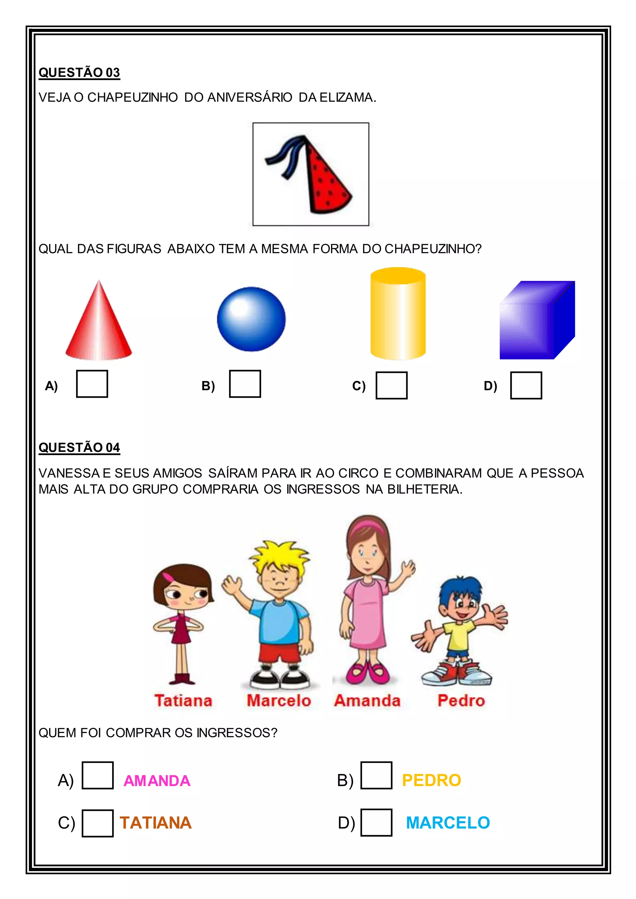 QUESTÃO 03
VEJA O CHAPEUZINHO DO ANIVERSÁRIO DA ELIZAMA.
QUAL DAS FIGURAS ABAIXO TEM A MESMA FORMA DO CHAPEUZINHO?
A) B) C) D)
QUESTÃO 04
VANESSA E SEUS AMIGOS SAÍRAM PARA IR AO CIRCO E COMBINARAM QUE A PESSOA
MAIS ALTA DO GRUPO COMPRARIA OS INGRESSOS NA BILHETERIA.
QUEM FOI COMPRAR OS INGRESSOS?
A) AMANDA B) PEDRO
C) TATIANA D) MARCELO