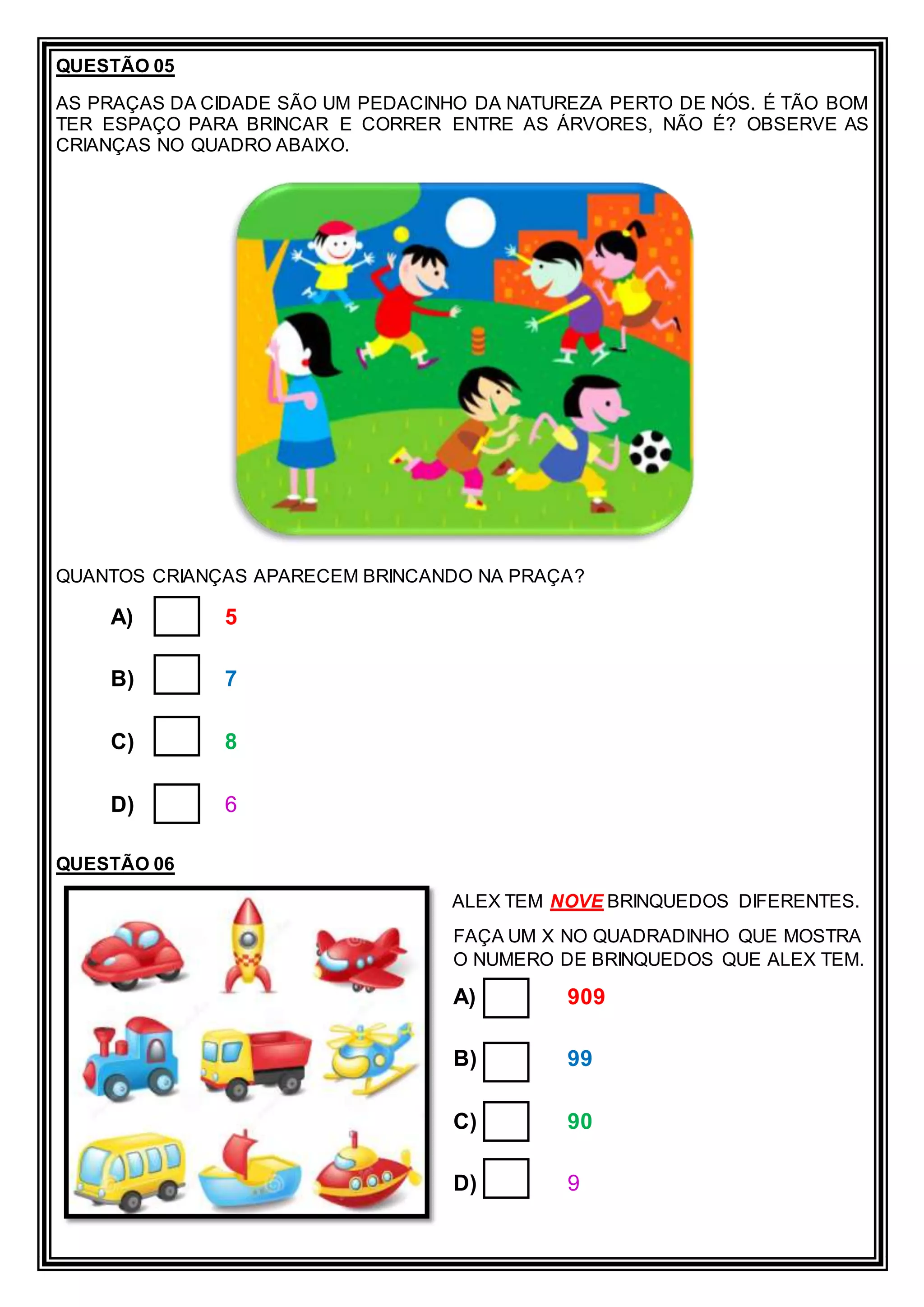 QUESTÃO 05
AS PRAÇAS DA CIDADE SÃO UM PEDACINHO DA NATUREZA PERTO DE NÓS. É TÃO BOM
TER ESPAÇO PARA BRINCAR E CORRER ENTRE AS ÁRVORES, NÃO É? OBSERVE AS
CRIANÇAS NO QUADRO ABAIXO.
QUANTOS CRIANÇAS APARECEM BRINCANDO NA PRAÇA?
A) 5
B) 7
C) 8
D) 6
QUESTÃO 06
ALEX TEM NOVE BRINQUEDOS DIFERENTES.
FAÇA UM X NO QUADRADINHO QUE MOSTRA
O NUMERO DE BRINQUEDOS QUE ALEX TEM.
A) 909
B) 99
C) 90
D) 9