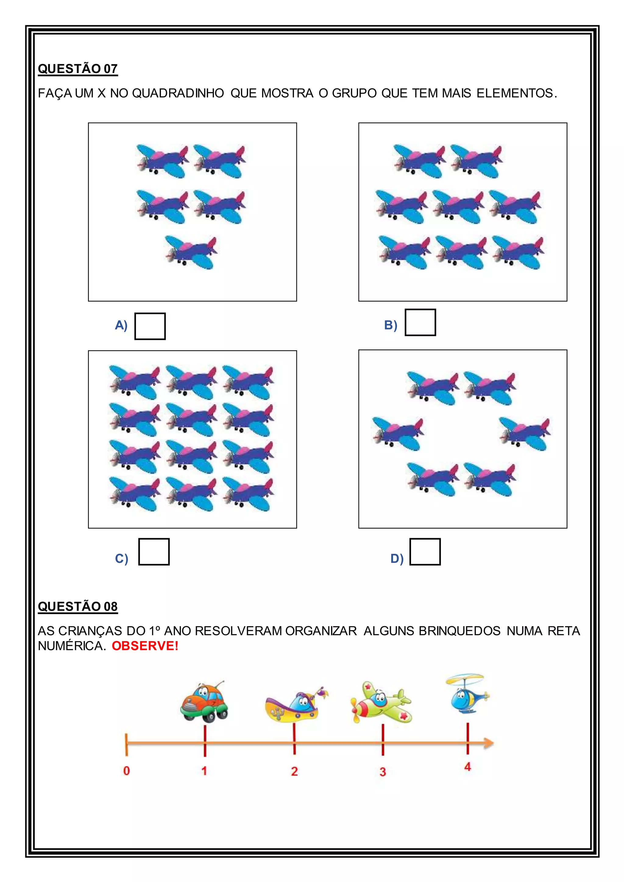 QUESTÃO 07
FAÇA UM X NO QUADRADINHO QUE MOSTRA O GRUPO QUE TEM MAIS ELEMENTOS.
A) B)
C) D)
QUESTÃO 08
AS CRIANÇAS DO 1º ANO RESOLVERAM ORGANIZAR ALGUNS BRINQUEDOS NUMA RETA
NUMÉRICA. OBSERVE!