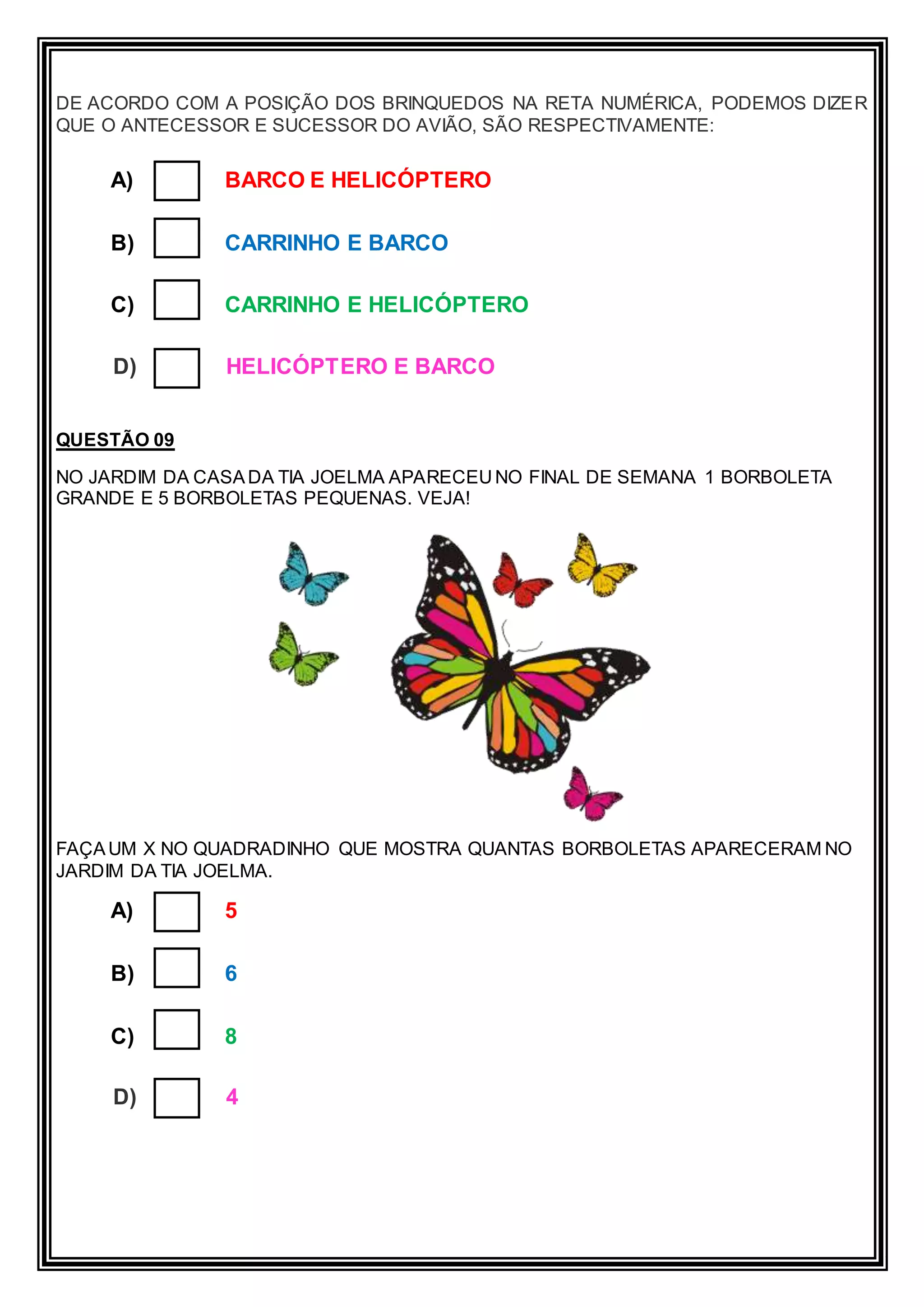 DE ACORDO COM A POSIÇÃO DOS BRINQUEDOS NA RETA NUMÉRICA, PODEMOS DIZER
QUE O ANTECESSOR E SUCESSOR DO AVIÃO, SÃO RESPECTIVAMENTE:
A) BARCO E HELICÓPTERO
B) CARRINHO E BARCO
C) CARRINHO E HELICÓPTERO
D) HELICÓPTERO E BARCO
QUESTÃO 09
NO JARDIM DA CASADA TIA JOELMA APARECEU NO FINAL DE SEMANA 1 BORBOLETA
GRANDE E 5 BORBOLETAS PEQUENAS. VEJA!
FAÇAUM X NO QUADRADINHO QUE MOSTRA QUANTAS BORBOLETAS APARECERAM NO
JARDIM DA TIA JOELMA.
A) 5
B) 6
C) 8
D) 4