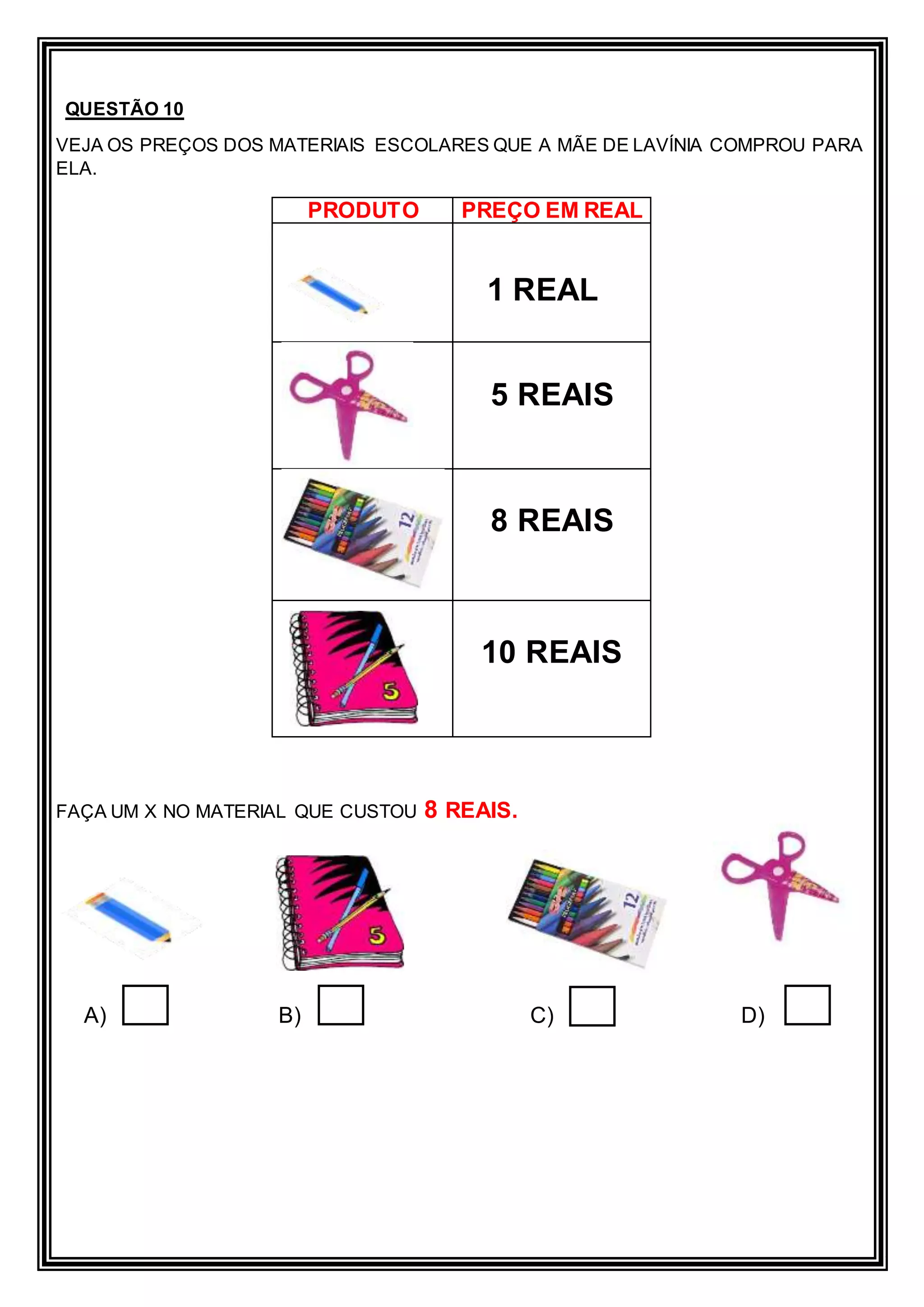 QUESTÃO 10
VEJA OS PREÇOS DOS MATERIAIS ESCOLARES QUE A MÃE DE LAVÍNIA COMPROU PARA
ELA.
FAÇA UM X NO MATERIAL QUE CUSTOU 8 REAIS.
A) B) C) D)
PRODUTO PREÇO EM REAL
1 REAL
5 REAIS
8 REAIS
10 REAIS