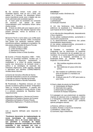 EEM ANANIAS DO AMARAL VIEIRA - PROJETO JOVEM DE FUTURO 2015 - AVALIAÇÃO DIGNÓSTICA 2015.1
b) Os escribas tinham muito poder na
sociedade egípcia, mais do que o faraó, pois
sabiam ler e escrever. Os sacerdotes tinham
pouca importância social, pois a religião não era
muito valorizada pela sociedade egípcia.
c) A maior parte da sociedade era composta
por escravos, que apesar de serem
comercializados como mercadoria tinham vários
direitos sociais.
d) O faraó era eleito pelo povo egípcio para um
mandato de 4 anos. Nas eleições egípcias todos
podiam participar, menos os escravos e os
camponeses.
3) Guerra Fria foi o nome dado a um conflito após
a Segunda Guerra Mundial (1945) envolvendo
dois países que adotavam sistemas político-
econômicos opostos: capitalismo e socialismo. Os
dois países protagonistas da Guerra Fria são:
a) Estados Unidos e Japão.
b) União Soviética e Itália.
c) Alemanha e França.
d) Estados Unidos e União Soviética
4) Durante a Primeira República (1889 – 1930),
houve, na sociedade brasileira, revoltas que, a
despeito das diferenças, expressaram a
insatisfação e a crítica de grupos populares
quanto aos mecanismos de exclusão social e
política e às estratégias de expansão dos
interesses oligárquicos, então vigentes. Assinale
a alternativa que identifica CORRETAMENTE
revoltas dessa natureza:
a) Guerra de Canudos e Revolta da Vacina.
b) Revolta Federalista e Guerra do contestado.
c) Revolta da Vacina e Revolta da Armada.
d) Revolta da Chibata e Revolta Federalista
5) Proclamada a República inicia-se um novo
período na História política do Brasil: “A República
Velha ou Primeira República”. A respeito dos
primórdios da República é correto afirmar. A fase
e o primeiro presidente da República foram
respectivamente:
a)República Oligárquica e Hermes da Fonseca
b)República da Espada e Deodoro da Fonseca
c)República da Espada e Floriano Peixoto
d)República Oligárquica e Prudente de Morais
GEOGRAFIA
Leia a seguinte definição para responder à
questão.
“Fenômeno decorrente da implementação de
novas tecnologias de comunicação e
informação, isto é, de novas redes técnicas,
que permitem a circulação de ideias,
mensagens, pessoas e mercadorias num ritmo
acelerado, e que acabaram por criar a
interconexão entre os lugares em tempo
simultâneo.”
A descrição revela o fenômeno da:
a) conurbação.
b) metropolização.
c) globalização.
d) revolução industrial.
2) Um dos fenômenos mais discutidos e
polêmicos da atualidade é a "Globalização", a
qual impacta de forma negativa:
a) na mão-de-obra desqualificada, desacelerando
o fluxo migratório.
b) nos países subdesenvolvidos, aumentando o
crescimento populacional.
c) no desenvolvimento econômico dos países
industrializados desenvolvidos.
d) nos países subdesenvolvidos, provocando o
fenômeno da "exclusão social".
3) Paralelos e meridianos são linhas
imaginárias que se intercruzam na superfície
terrestre. No cruzamento de um paralelo com um
meridiano, há um ponto específico que determina
a latitude e a longitude, permitindo a sua
localização. Sobre as referidas latitude e
longitude, é correto afirmar:
a) São medidas angulares entre dois
pontos.
b) São distâncias em graus entre dois
pontos.
c) São medidas em quilômetros entre a
linha do Equador e o meridiano de
Greenwich.
d) A latitude varia de 0º a 180º para Leste ou
para Oeste.
4) Qual o objeto de estudo da Geografia?
a) Interpretação de Mapas.
b) Descrição dos Lugares.
c) Observação da Paisagem.
d) Estudo do Espaço Geográfico.
5) A paisagem em que predominam os aspectos
originais da natureza como a vegetação, o relevo
e a hidrografia é chamada de paisagem natural.
Assinale a alternativa abaixo que contenha
apenas paisagens naturais.
a) Rodovia, edifícios e represa
b) Geleira, floresta e conjunto de montanhas
c) Hidrelétrica, cidade e lago
d) Cachoeira, lago e loteamento
 