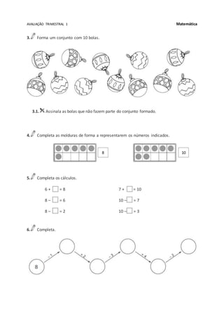 AVALIAÇÃO TRIMESTRAL 1 Matemática
3. Forma um conjunto com 10 bolas.
3.1. Assinala as bolas que não fazem parte do conjunto formado.
4. Completa as molduras de forma a representarem os números indicados.
5. Completa os cálculos.
6 + = 8
8 – = 6
8 – = 2
7 + = 10
10 – = 7
10 – = 3
6. Completa.
8 10
 
