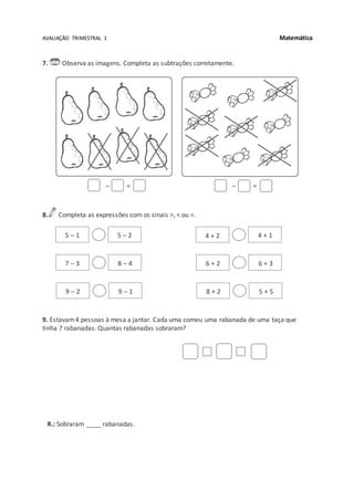 AVALIAÇÃO TRIMESTRAL 1 Matemática
7. Observa as imagens. Completa as subtrações corretamente.
– = – =
8. Completa as expressões com os sinais >, < ou =.
9. Estavam4 pessoas à mesa a jantar. Cada uma comeu uma rabanada de uma taça que
tinha 7 rabanadas. Quantas rabanadas sobraram?
R.: Sobraram ____ rabanadas.
5 – 1 5 – 2
7 – 3 8 – 4
9 – 2 9 – 1
4 + 2 4 + 1
6 + 2 6 + 3
8 + 2 5 + 5
 