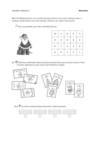 AVALIAÇÃO TRIMESTRAL 1 Matemática
10. O Pai Natal percorreu um caminho que teve início na casa com o número maior e
avançou sempre pelas casas comnúmeros menores, por ordem decrescente.
Pinta os quadrados por onde o Pai Natal passou.
11. Observa os diferentes tipos de postais de boas festas que a Leonor esteve a fazer.
A Leonor organizou-os para enviar aos familiares e amigos.
11.1. Assinala a expressão que representa o total de postais.
4 + 3 + 1 = 8 4 + 4 + 1 = 9 4 + 3 + 2 = 95 + 2 + 1 = 8
 