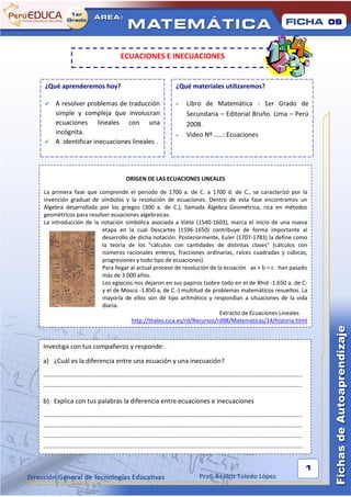 09



                                           ECUACIONES E INECUACIONES


¿Qué aprenderemos hoy?                                                    ¿Qué materiales utilizaremos?

     A resolver problemas de traducción                                  -     Libro de Matemática - 1er Grado de
      simple y compleja que involucran                                          Secundaria – Editorial Bruño. Lima – Perú
      ecuaciones lineales con una                                               2008.
      incógnita.                                                          -     Video Nº .....: Ecuaciones
     A identificar inecuaciones lineales .




                                              ORIGEN DE LAS ECUACIONES LINEALES

La primera fase que comprende el periodo de 1700 a. de C. a 1700 d. de C., se caracterizó por la
invención gradual de símbolos y la resolución de ecuaciones. Dentro de esta fase encontramos un
Álgebra desarrollada por los griegos (300 a. de C.), llamada Álgebra Geométrica, rica en métodos
geométricos para resolver ecuaciones algebraicas.
La introducción de la notación simbólica asociada a Viète (1540-1603), marca el inicio de una nueva
                      etapa en la cual Descartes (1596-1650) contribuye de forma importante al
                      desarrollo de dicha notación. Posteriormente, Euler (1707-1783) la define como
                      la teoría de los "cálculos con cantidades de distintas clases" (cálculos con
                      números racionales enteros, fracciones ordinarias, raíces cuadradas y cúbicas,
                      progresiones y todo tipo de ecuaciones).
                      Para llegar al actual proceso de resolución de la ecuación ax + b = c han pasado
                      más de 3.000 años.
                      Los egipcios nos dejaron en sus papiros (sobre todo en el de Rhid -1.650 a. de C-
                      y el de Moscú -1.850 a, de C.-) multitud de problemas matemáticos resueltos. La
                      mayoría de ellos son de tipo aritmético y respondían a situaciones de la vida
                      diaria.
                                                                      Extracto de Ecuaciones Lineales
                                  http://thales.cica.es/rd/Recursos/rd98/Matematicas/14/historia.html



Investiga con tus compañeros y responde:

a) ¿Cuál es la diferencia entre una ecuación y una inecuación?
.................................................................................................................................................
.................................................................................................................................................

b) Explica con tus palabras la diferencia entre ecuaciones e inecuaciones
.................................................................................................................................................
.................................................................................................................................................
.................................................................................................................................................
.................................................................................................................................................


                                                                                                                                                    1
                                                                                       Prof. Beatriz Toledo López
 